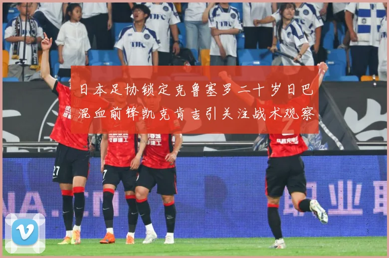 日本足协锁定克鲁塞罗二十岁日巴混血前锋凯克肯吉引关注战术观察