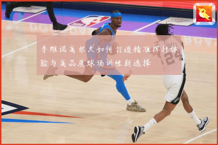 李维诺高尔夫如何打造精准挥杆体验与高品质球场训练新选择