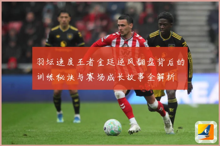 羽坛速度王者金廷逆风翻盘背后的训练秘诀与赛场成长故事全解析