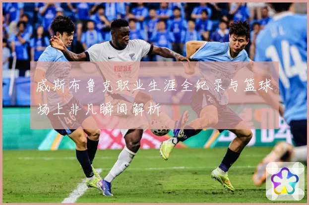 威斯布鲁克职业生涯全纪录与篮球场上非凡瞬间解析