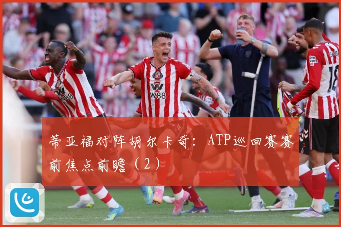 蒂亚福对阵胡尔卡奇：ATP巡回赛赛前焦点前瞻（2）