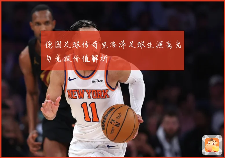 德国足球传奇克洛泽足球生涯高光与竞技价值解析