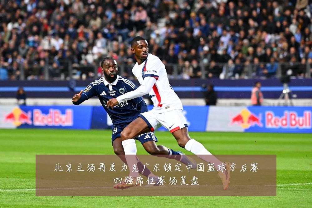 北京主场再度力克广东锁定中国篮球季后赛四强席位赛场复盘